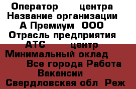 Оператор Call-центра › Название организации ­ А-Премиум, ООО › Отрасль предприятия ­ АТС, call-центр › Минимальный оклад ­ 35 000 - Все города Работа » Вакансии   . Свердловская обл.,Реж г.